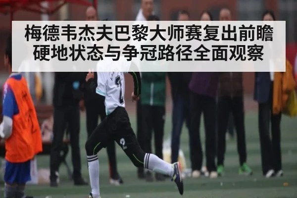 梅德韦杰夫巴黎大师赛复出前瞻 硬地状态与争冠路径全面观察