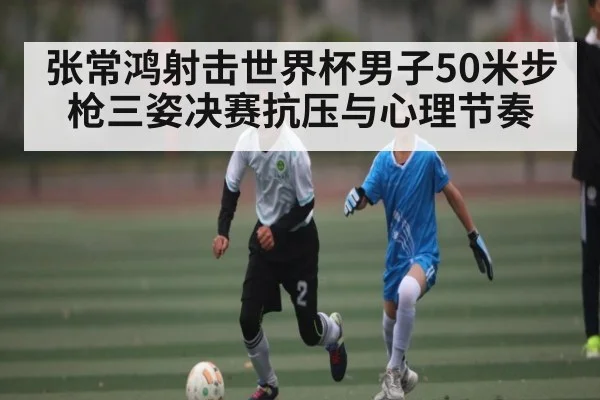 张常鸿射击世界杯男子50米步枪三姿决赛抗压与心理节奏
