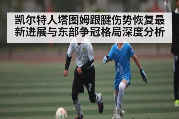 凯尔特人塔图姆跟腱伤势恢复最新进展与东部争冠格局深度分析